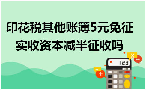 印花税其他账簿5元免征实收资本减半征收吗 会计实务