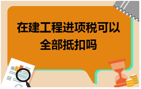 在建工程进项税可以全部抵扣吗 会计实务