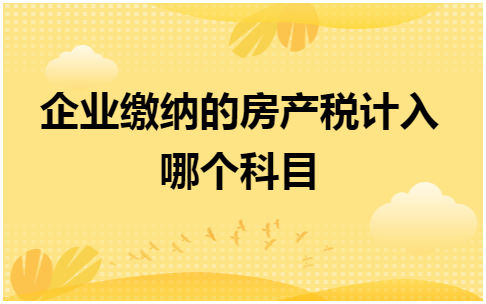 企业缴纳的房产税计入哪个科目 会计实务