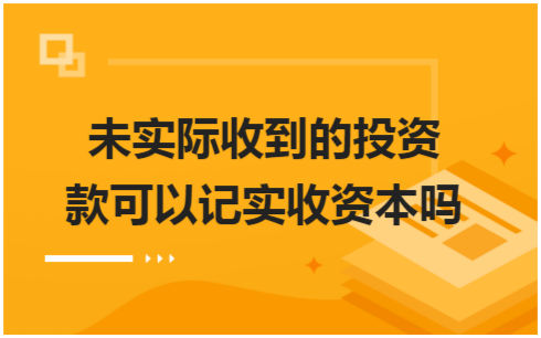 ​未实际收到的投资款可以记实收资本吗 税法实务