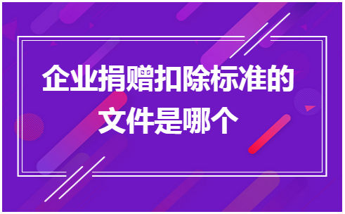 企业捐赠扣除标准的文件是哪个 税法实务