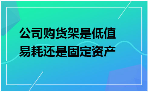 公司购货架是低值易耗还是固定资产 税法实务