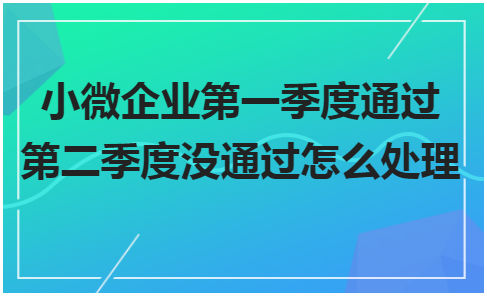 小微企业第一季度通过第二季度没通过怎么处理 税法实务