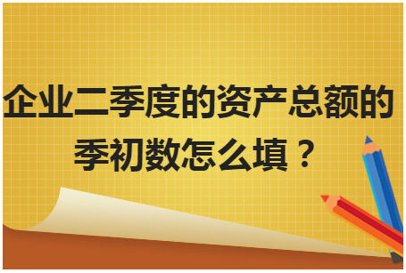 企业二季度的资产总额的季初数怎么填？ 税法实务