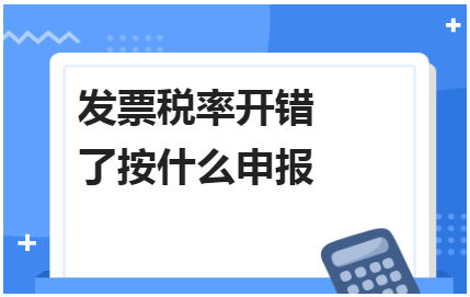 发票税率开错了按什么申报 税法实务