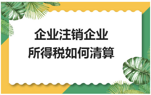 企业注销企业所得税如何清算 税法实务