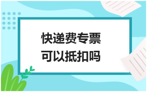 ​快递费专票可以抵扣吗 税法实务