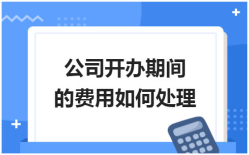 ​公司开办期间的费用如何处理 税法实务