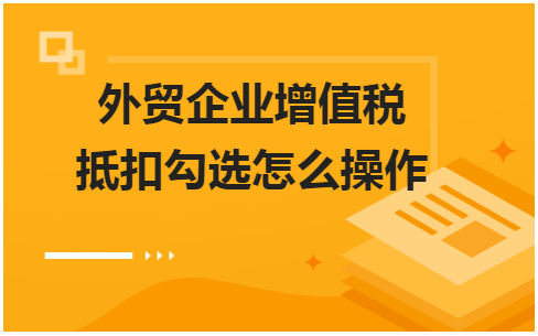 外贸企业增值税抵扣勾选怎么操作 会计实务