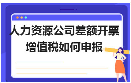 人力资源公司差额开票增值税如何申报 会计实务