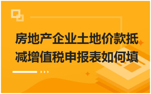 ​房地产企业土地价款抵减增值税申报表如何填 会计实务