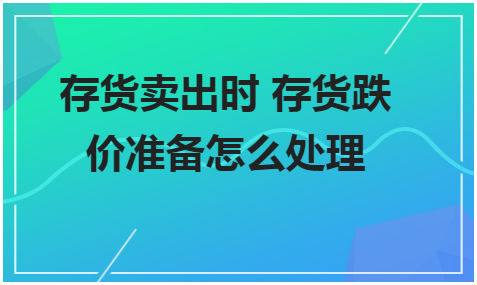 存货卖出时存货跌价准备怎么处理 会计实务