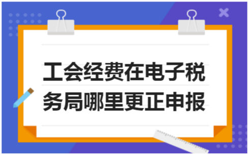 ​工会经费在电子税务局哪里更正申报 会计实务