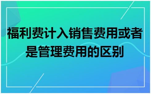 福利费计入销售费用或者是管理费用的区别 会计实务