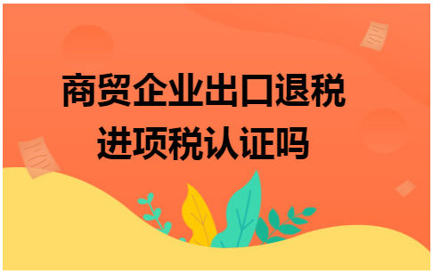 商贸企业出口退税进项税认证吗 会计实务