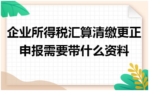 企业所得税汇算清缴更正申报需要带什么资料 会计实务