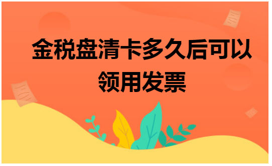 金税盘清卡多久后可以领用发票 会计实务