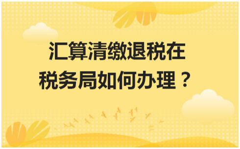 汇算清缴退税在税务局如何办理 会计实务