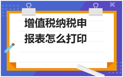 增值税纳税申报表怎么打印 会计实务